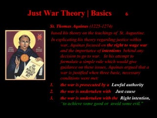 Just War Theory | Basics 6
St. Thomas Aquinas (1225-1274)
based his theory on the teachings of St. Augustine.
In explicating his theory regarding justice within
war, Aquinas focused on the right to wage war
and the importance of intentions behind any
decision to go to war. In his attempt to
formulate a simple rule which would give
guidance on these issues, Aquinas argued that a
war is justified when three basic, necessary
conditions were met:
1. the war is prosecuted by a Lawful authority
2. the war is undertaken with Just cause
3. the war is undertaken with the Right intention,
“to achieve some good or avoid some evil.”
 