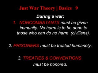 Just War Theory | Basics 9
During a war:
1. NONCOMBATANTS must be given
immunity. No harm is to be done to
those who can do no harm (civilians).
2. PRISONERS must be treated humanely.
3. TREATIES & CONVENTIONS
must be honored.
 