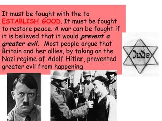 It must be fought with the to
ESTABLISH GOOD. It must be fought
to restore peace. A war can be fought if
it is believed that it would prevent a
greater evil. Most people argue that
Britain and her allies, by taking on the
Nazi regime of Adolf Hitler, prevented
greater evil from happening
 