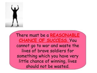 There must be a REASONABLE
CHANCE OF SUCCESS. You
cannot go to war and waste the
lives of brave soldiers for
something which you have very
little chance of winning, lives
should not be wasted.
 