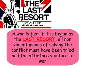 A war is just if it is begun as
the LAST RESORT, all non
violent means of solving the
conflict must have been tried
and failed before you turn to
war
 