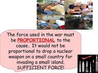 The force used in the war must
be PROPORTIONAL to the
cause. It would not be
proportional to drop a nuclear
weapon on a small country for
invading a small island.
SUFFICIENT FORCE!
 