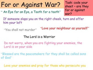 For or Against War?
“Love your neighbour as yourself”
“Blessed are the peacemakers for they shall be called sons
of God”
If someone slaps you on the right cheek, turn and offer
him your left
Love your enemies and pray for those who persecute you
“You shall not murder”
The Lord is a Warrior
Do not worry, when you are fighting your enemies, the
Lord is on your side
“ An Eye for an Eye, a Tooth for a tooth”
Task: code your
sheet – are they
for or against
war?
 