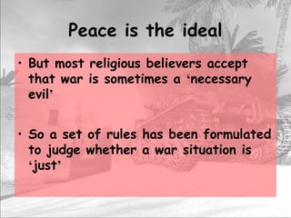 Peace is the ideal
• But most religious believers accept
that war is sometimes a ‘necessary
evil’
• So a set of rules has been formulated
to judge whether a war situation is
‘just’
 