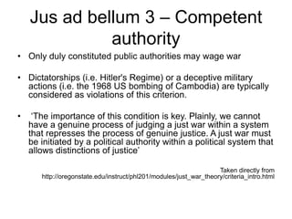 Jus ad bellum 3 – Competent
authority
• Only duly constituted public authorities may wage war
• Dictatorships (i.e. Hitler's Regime) or a deceptive military
actions (i.e. the 1968 US bombing of Cambodia) are typically
considered as violations of this criterion.
• ‘The importance of this condition is key. Plainly, we cannot
have a genuine process of judging a just war within a system
that represses the process of genuine justice. A just war must
be initiated by a political authority within a political system that
allows distinctions of justice’
Taken directly from
http://oregonstate.edu/instruct/phl201/modules/just_war_theory/criteria_intro.html
 