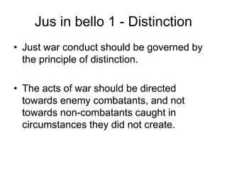Jus in bello 1 - Distinction
• Just war conduct should be governed by
the principle of distinction.
• The acts of war should be directed
towards enemy combatants, and not
towards non-combatants caught in
circumstances they did not create.
 