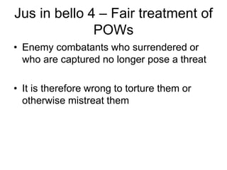 Jus in bello 4 – Fair treatment of
POWs
• Enemy combatants who surrendered or
who are captured no longer pose a threat
• It is therefore wrong to torture them or
otherwise mistreat them
 