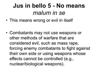 Jus in bello 5 - No means
malum in se
• This means wrong or evil in itself
• Combatants may not use weapons or
other methods of warfare that are
considered evil, such as mass rape,
forcing enemy combatants to fight against
their own side or using weapons whose
effects cannot be controlled (e.g.,
nuclear/biological weapons).
 