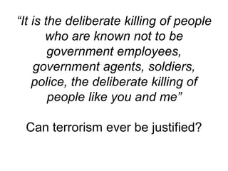 “It is the deliberate killing of people
who are known not to be
government employees,
government agents, soldiers,
police, the deliberate killing of
people like you and me”
Can terrorism ever be justified?
 