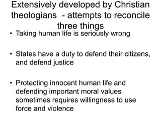 Extensively developed by Christian
theologians - attempts to reconcile
three things
• Taking human life is seriously wrong
• States have a duty to defend their citizens,
and defend justice
• Protecting innocent human life and
defending important moral values
sometimes requires willingness to use
force and violence
 