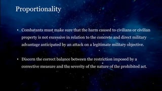 Proportionality
• Combatants must make sure that the harm caused to civilians or civilian
property is not excessive in relation to the concrete and direct military
advantage anticipated by an attack on a legitimate military objective.
• Discern the correct balance between the restriction imposed by a
corrective measure and the severity of the nature of the prohibited act.
 