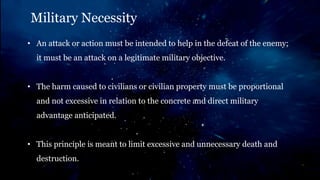Military Necessity
• An attack or action must be intended to help in the defeat of the enemy;
it must be an attack on a legitimate military objective.
• The harm caused to civilians or civilian property must be proportional
and not excessive in relation to the concrete and direct military
advantage anticipated.
• This principle is meant to limit excessive and unnecessary death and
destruction.
 