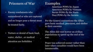 Prisoners of War Examples
American POWs by Japan
American POWs by Vietnam
Soviet POWs by the Nazis
Nazi POWs by the Soviets
Per the Geneva conventions the Allies
gave basic medical, provision, and shelter
to their enemies
The Allies did visit horror on civilian
populations to speed up the end of the
war.
Peace was achieved sooner rather than
later when casualties would have been
innumerable.
• Enemy combatants who
surrendered or who are captured
and no longer pose a threat must
be treated fairly.
• Torture or denial of basic food,
water, shelter , or medical
attention are forbidden
 