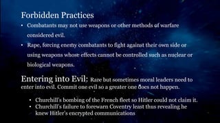 Forbidden Practices
• Combatants may not use weapons or other methods of warfare
considered evil.
• Rape, forcing enemy combatants to fight against their own side or
using weapons whose effects cannot be controlled such as nuclear or
biological weapons.
Entering into Evil: Rare but sometimes moral leaders need to
enter into evil. Commit one evil so a greater one does not happen.
• Churchill’s bombing of the French fleet so Hitler could not claim it.
• Churchill’s failure to forewarn Coventry least thus revealing he
knew Hitler’s encrypted communications
 