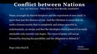 Conflict between Nations
Jus Ad Bellum- What Makes a War Morally Justifiable?
AHaller
Commentator
Peace, as taught by Sacred Scripture and the experience of men itself, is
more than just the absence of war. And the Christian is aware that on
earth a human society that is completely and always peaceful is,
unfortunately, an utopia and that the ideologies which present it as easily
attainable only nourish vain hopes. The cause of peace will not go
forward by denying the possibility and the obligation to defend it.”
Pope John Paul II
 