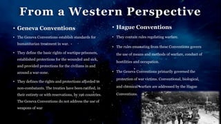 From a Western Perspective
• Geneva Conventions
• The Geneva Conventions establish standards for
humanitarian treatment in war.
• They define the basic rights of wartime prisoners,
established protections for the wounded and sick,
and provided protections for the civilians in and
around a war-zone.
• They defines the rights and protections afforded to
non-combatants. The treaties have been ratified, in
their entirety or with reservations, by 196 countries.
The Geneva Conventions do not address the use of
weapons of war
• Hague Conventions
• They contain rules regulating warfare.
• The rules emanating from these Conventions govern
the use of means and methods of warfare, conduct of
hostilities and occupation.
• The Geneva Conventions primarily governed the
protection of war victims. Conventional, biological,
and chemical warfare are addressed by the Hague
Conventions.
 
