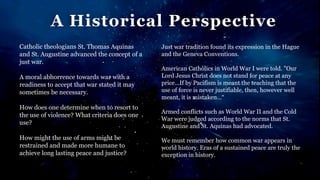 A Historical Perspective
Catholic theologians St. Thomas Aquinas
and St. Augustine advanced the concept of a
just war.
A moral abhorrence towards war with a
readiness to accept that war stated it may
sometimes be necessary.
How does one determine when to resort to
the use of violence? What criteria does one
use?
How might the use of arms might be
restrained and made more humane to
achieve long lasting peace and justice?
Just war tradition found its expression in the Hague
and the Geneva Conventions.
American Catholics in World War I were told. "Our
Lord Jesus Christ does not stand for peace at any
price...If by Pacifism is meant the teaching that the
use of force is never justifiable, then, however well
meant, it is mistaken…“
Armed conflicts such as World War II and the Cold
War were judged according to the norms that St.
Augustine and St. Aquinas had advocated.
We must remember how common war appears in
world history. Eras of a sustained peace are truly the
exception in history.
 