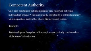 Example:
Dictatorships or deceptive military actions are typically considered as
violations of this criterion.
Competent Authority
Only duly constituted public authorities may wage war not rogue
independent groups. A just war must be initiated by a political authority
within a political system that allows distinctions of justice.
 