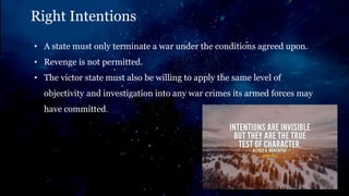 Right Intentions
• A state must only terminate a war under the conditions agreed upon.
• Revenge is not permitted.
• The victor state must also be willing to apply the same level of
objectivity and investigation into any war crimes its armed forces may
have committed.
 