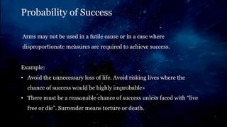 Probability of Success
Arms may not be used in a futile cause or in a case where
disproportionate measures are required to achieve success.
Example:
• Avoid the unnecessary loss of life. Avoid risking lives where the
chance of success would be highly improbable
• There must be a reasonable chance of success unless faced with “live
free or die”. Surrender means torture or death.
 