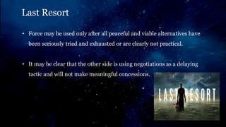 Last Resort
• Force may be used only after all peaceful and viable alternatives have
been seriously tried and exhausted or are clearly not practical.
• It may be clear that the other side is using negotiations as a delaying
tactic and will not make meaningful concessions.
 