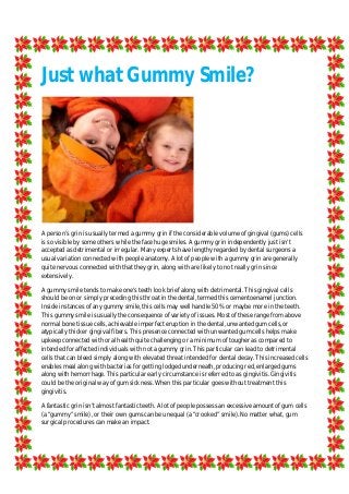 Just what Gummy Smile?
A person’s grin is usually termed a gummy grin if the considerable volume of gingival (gums) cells
is so visible by some others while the face huge smiles. A gummy grin independently just isn't
accepted as detrimental or irregular. Many experts have lengthy regarded by dental surgeons a
usual variation connected with people anatomy. A lot of people with a gummy grin are generally
quite nervous connected with that they grin, along with are likely to not really grin since
extensively.
A gummy smile tends to make one's teeth look brief along with detrimental. This gingival cells
should be on or simply preceding this throat in the dental, termed this cementoenamel junction.
Inside instances of any gummy smile, this cells may well handle 50% or maybe more in the teeth.
This gummy smile is usually the consequence of variety of issues. Most of these range from above
normal bone tissue cells, achievable imperfect eruption in the dental, unwanted gum cells, or
atypically thicker gingival fibers. This presence connected with unwanted gum cells helps make
upkeep connected with oral health quite challenging or a minimum of tougher as compared to
intended for affected individuals with not a gummy grin. This particular can lead to detrimental
cells that can bleed simply along with elevated threat intended for dental decay. This increased cells
enables meal along with bacterias for getting lodged underneath, producing red, enlarged gums
along with hemorrhage. This particular early circumstance is referred to as gingivitis. Gingivitis
could be the original way of gum sickness. When this particular goes without treatment this
gingivitis.
A fantastic grin isn’t almost fantastic teeth. A lot of people possess an excessive amount of gum cells
(a “gummy” smile), or their own gums can be unequal (a “crooked” smile). No matter what, gum
surgical procedures can make an impact.
 