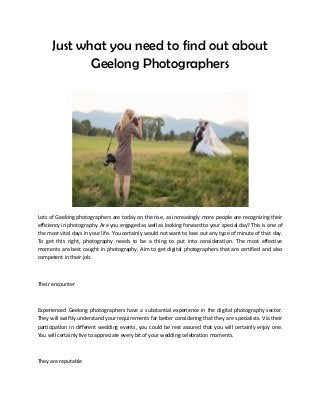 Just what you need to find out about
Geelong Photographers
Lots of Geelong photographers are today on the rise, as increasingly more people are recognizing their
efficiency in photography. Are you engaged as well as looking forward to your special day? This is one of
the most vital days in your life. You certainly would not want to lose out any type of minute of that day.
To get this right, photography needs to be a thing to put into consideration. The most effective
moments are best caught in photography. Aim to get digital photographers that are certified and also
competent in their job.
Their encounter
Experienced Geelong photographers have a substantial experience in the digital photography sector.
They will swiftly understand your requirements far better considering that they are specialists. Via their
participation in different wedding events, you could be rest assured that you will certainly enjoy one.
You will certainly live to appreciate every bit of your wedding celebration moments.
They are reputable
 