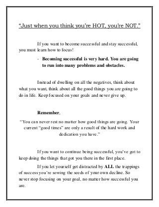 “Just when you think you’re HOT, you’re NOT.”
If you want to become successful and stay successful,
you must learn how to focus!
- Becoming successful is very hard. You are going
to run into many problems and obstacles.
Instead of dwelling on all the negatives, think about
what you want, think about all the good things you are going to
do in life. Keep focused on your goals and never give up.
Remember,
“You can never rest no matter how good things are going. Your
current “good times” are only a result of the hard work and
dedication you have.”
If you want to continue being successful, you’ve got to
keep doing the things that got you there in the first place.
If you let yourself get distracted by ALL the trappings
of success you’re sowing the seeds of your own decline. So
never stop focusing on your goal, no matter how successful you
are.
 
