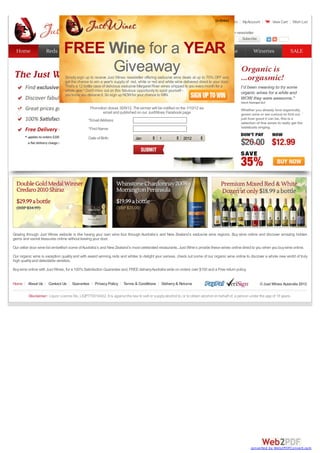 Register Login MyAccount View Cart Wish List
Email address Subscribe
Subscribe
1 2 3 4
Home About Us Contact Us Guarantee PrivacyPolicy Terms & Conditions Delivery& Returns ©Just Wines Australia 2012
Disclaimer: Liquor Licence No. LIQP770016422. It is against the law to sell or supplyalcohol to, or to obtain alcohol on behalf of, a person under the age of 18 years.
Grazing through Just Wines website is like having your own wine tour through Australia’s and New Zealand’s exclusive wine regions. Buy wine online and discover amazing hidden
gems and secret treasures online without leaving your door.
Our cellar door wine list embellish some ofAustralia’s and New Zealand’s most celebrated restaurants. Just Wine’s provide these wines online direct to you when you buywine online.
Our organic wine is exception qualityand with award winning reds and whites to delight your senses, check out some of our organic wine online to discover a whole new world of truly
high qualityand delectable varieties.
Buywine online with Just Wines, for a 100%Satisfaction Guarantee and, FREEdeliveryAustralia wide on orders over $100 and a Free return policy.
Subscribe to our newsletter
Home
Home Reds
Reds Whites
Whites Mixed
Mixed Organic
Organic Sparkling
Sparkling Champagne
Champagne Wineries
Wineries SALE
SALE
(xclose)
FREE Wine for a YEAR
Giveaway
Simply sign up to receive Just Wines newsletter offering exclusive wine deals at up to 70% OFF and
get the chance to win a year's supplyof red, white or red and white wine delivered direct to your door.
That's a 12 bottle case of delicious exclusive Margaret River wines shipped to you everymonth for a
whole year ! Don't miss out on this fabulous opportunityto spoil yourself -
you know you deserve it. So sign up NOWfor your chance to WIN.
Promotion closes 30/9/12. The winner will be notified on the 1/10/12 via
email and published on our JustWines Facebook page
*EmailAddress:
*First Name:
Date of Birth: Jan 1 2012
converted by Web2PDFConvert.com
 