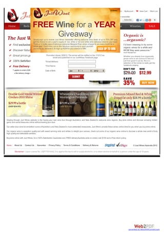 Register Login MyAccount View Cart Wish List
Email address Subscribe
Subscribe 11
1 2 3 4
Home About Us Contact Us Guarantee PrivacyPolicy Terms & Conditions Delivery& Returns ©Just Wines Australia 2012
Disclaimer: Liquor Licence No. LIQP770016422. It is against the law to sell or supplyalcohol to, or to obtain alcohol on behalf of, a person under the age of 18 years.
Grazing through Just Wines website is like having your own wine tour through Australia’s and New Zealand’s exclusive wine regions. Buy wine online and discover amazing hidden
gems and secret treasures online without leaving your door.
Our cellar door wine list embellish some ofAustralia’s and New Zealand’s most celebrated restaurants. Just Wine’s provide these wines online direct to you when you buywine online.
Our organic wine is exception qualityand with award winning reds and whites to delight your senses, check out some of our organic wine online to discover a whole new world of truly
high qualityand delectable varieties.
Buywine online with Just Wines, for a 100%Satisfaction Guarantee and, FREEdeliveryAustralia wide on orders over $100 and a Free return policy.
Subscribe to our newsletter
Home
Home Reds
Reds Whites
Whites Mixed
Mixed Organic
Organic Sparkling
Sparkling Champagne
Champagne Wineries
Wineries SALE
SALE
(xclose)
FREE Wine for a YEAR
Giveaway
Simply sign up to receive Just Wines newsletter offering exclusive wine deals at up to 70% OFF and
get the chance to win a year's supplyof red, white or red and white wine delivered direct to your door.
That's a 12 bottle case of delicious exclusive Margaret River wines shipped to you everymonth for a
whole year ! Don't miss out on this fabulous opportunityto spoil yourself -
you know you deserve it. So sign up NOWfor your chance to WIN.
Promotion closes 30/9/12. The winner will be notified on the 1/10/12 via
email and published on our JustWines Facebook page
*EmailAddress:
*First Name:
Date of Birth: Jan 1 2012
converted by Web2PDFConvert.com
 