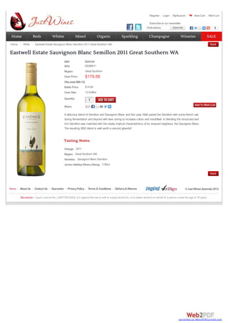 Register Login MyAccount View Cart Wish List
Email address Subscribe
Subscribe 0
RRP:
SKU: EESBS11
Region: Great Southern
Case Price: $179.88
(Yousave $60.12)
Bottle Price: $14.99
Case Size: 12 bottles
Quantity:
1
1
Share:
A delicious blend of Semillon and Sauvignon Blanc and this year, Matt paired the Semillon with some french oak
during fermentation and beyond with lees stiring to increase colour and mouthfeel. In blending the structured and
rich Semillon was matched with the steely tropical characteristics of its vineyard neighbour, the Sauvignon Blanc.
The resulting SBS blend is well worth a second glassful!
Vintage:
Region:
Varieties:
James HallidayWineryRating:
Tasting Notes
2011
Great Southern WA
Sauvignon Blanc Semillon
3 Stars
$240.00
Home White Eastwell Estate Sauvignon Blanc Semillon 2011 Great Southern WA
Eastwell Estate Sauvignon Blanc Semillon 2011 Great Southern WA
Home About Us Contact Us Guarantee PrivacyPolicy Terms & Conditions Delivery& Returns ©Just Wines Australia 2012
Disclaimer: Liquor Licence No. LIQP770016422. It is against the law to sell or supplyalcohol to, or to obtain alcohol on behalf of, a person under the age of 18 years.
Subscribe to our newsletter
Home
Home Reds
Reds Whites
Whites Mixed
Mixed Organic
Organic Sparkling
Sparkling Champagne
Champagne Wineries
Wineries SALE
SALE
converted by Web2PDFConvert.com
 