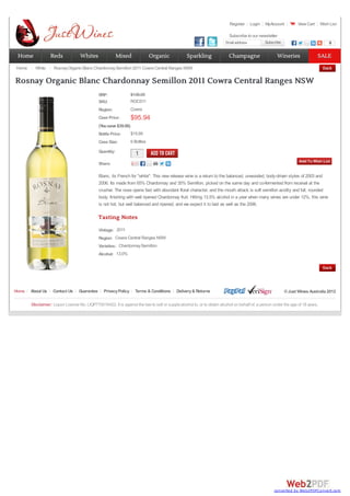 Register Login MyAccount View Cart Wish List
Email address Subscribe
Subscribe 0
RRP:
SKU: ROCS11
Region: Cowra
Case Price: $95.94
(Yousave $39.06)
Bottle Price: $15.99
Case Size: 6 Bottles
Quantity:
1
1
Share:
Blanc, its French for "white". This new release wine is a return to the balanced, unwooded, body-driven styles of 2003 and
2006. Its made from 65% Chardonnay and 35% Semillon, picked on the same day and co-fermented from receival at the
crusher. The nose opens fast with abundant floral character, and the mouth attack is soft semillon acidity and full, rounded
body, finishing with well ripened Chardonnay fruit. Hitting 13.5% alcohol in a year when many wines are under 12%, this wine
is not hot, but well balanced and ripened, and we expect it to last as well as the 2006.
Vintage:
Region:
Varieties:
Alcohol:
Tasting Notes
2011
Cowra Central Ranges NSW
ChardonnaySemillon
13.0%
$135.00
Home White RosnayOrganic Blanc ChardonnaySemillon 2011 Cowra Central Ranges NSW
Rosnay Organic Blanc Chardonnay Semillon 2011 Cowra Central Ranges NSW
Home About Us Contact Us Guarantee PrivacyPolicy Terms & Conditions Delivery& Returns ©Just Wines Australia 2012
Disclaimer: Liquor Licence No. LIQP770016422. It is against the law to sell or supplyalcohol to, or to obtain alcohol on behalf of, a person under the age of 18 years.
Subscribe to our newsletter
Home
Home Reds
Reds Whites
Whites Mixed
Mixed Organic
Organic Sparkling
Sparkling Champagne
Champagne Wineries
Wineries SALE
SALE
converted by Web2PDFConvert.com
 