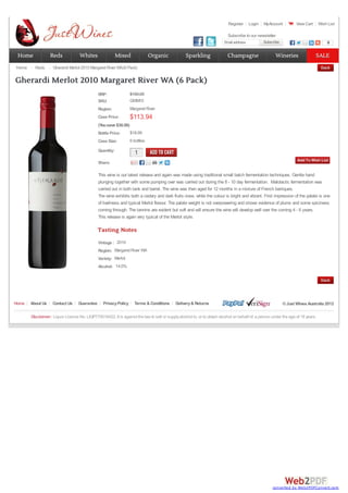 Register Login MyAccount View Cart Wish List
Email address Subscribe
Subscribe 0
RRP:
SKU: GWM10
Region: Margaret River
Case Price: $113.94
(Yousave $36.06)
Bottle Price: $18.99
Case Size: 6 bottles
Quantity:
1
1
Share:
This wine is our latest release and again was made using traditional small batch fermentation techniques. Gentle hand
plunging together with some pumping over was carried out during the 8 - 10 day fermentation. Malolactic fermentation was
carried out in both tank and barrel. The wine was then aged for 12 months in a mixture of French barriques.
The wine exhibits both a cedary and dark fruits nose, while the colour is bright and vibrant. First impression of the palate is one
of liveliness and typical Merlot flavour. The palate weight is not overpowering and shows evidence of plums and some spiciness
coming through. The tannins are evident but soft and will ensure the wine will develop well over the coming 4 - 6 years.
This release is again very typical of the Merlot style.
Vintage :
Region:
Variety:
Alcohol:
Tasting Notes
2010
Margaret River WA
Merlot
14.0%
$150.00
Home Reds Gherardi Merlot 2010 Margaret River WA(6 Pack)
Gherardi Merlot 2010 Margaret River WA (6 Pack)
Home About Us Contact Us Guarantee PrivacyPolicy Terms & Conditions Delivery& Returns ©Just Wines Australia 2012
Disclaimer: Liquor Licence No. LIQP770016422. It is against the law to sell or supplyalcohol to, or to obtain alcohol on behalf of, a person under the age of 18 years.
Subscribe to our newsletter
Home
Home Reds
Reds Whites
Whites Mixed
Mixed Organic
Organic Sparkling
Sparkling Champagne
Champagne Wineries
Wineries SALE
SALE
converted by Web2PDFConvert.com
 