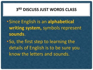 3RD DISCUSS JUST WORDS CLASS

• Since English is an alphabetical
  writing system, symbols represent
  sounds.
• So, the first step to learning the
  details of English is to be sure you
  know the letters and sounds.
 