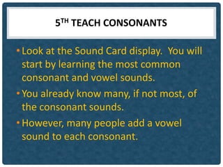 5TH TEACH CONSONANTS

• Look at the Sound Card display. You will
  start by learning the most common
  consonant and vowel sounds.
• You already know many, if not most, of
  the consonant sounds.
• However, many people add a vowel
  sound to each consonant.
 