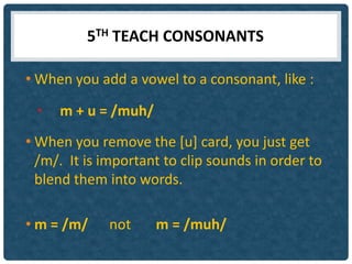 5TH TEACH CONSONANTS

• When you add a vowel to a consonant, like :

 •   m + u = /muh/
• When you remove the [u] card, you just get
  /m/. It is important to clip sounds in order to
  blend them into words.

• m = /m/    not     m = /muh/
 