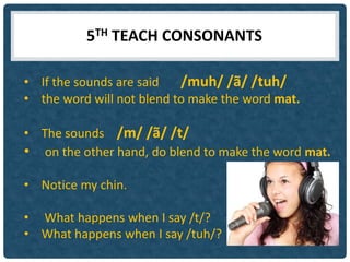 5TH TEACH CONSONANTS

• If the sounds are said   /muh/ /ã/ /tuh/
• the word will not blend to make the word mat.

• The sounds /m/ /ã/ /t/
• on the other hand, do blend to make the word mat.

• Notice my chin.

• What happens when I say /t/?
• What happens when I say /tuh/?
 