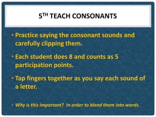 5TH TEACH CONSONANTS

• Practice saying the consonant sounds and
  carefully clipping them.
• Each student does 8 and counts as 5
  participation points.
• Tap fingers together as you say each sound of
  a letter.

• Why is this important? In order to blend them into words.
 