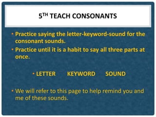 5TH TEACH CONSONANTS

• Practice saying the letter-keyword-sound for the
  consonant sounds.
• Practice until it is a habit to say all three parts at
  once.

        • LETTER       KEYWORD         SOUND

• We will refer to this page to help remind you and
  me of these sounds.
 