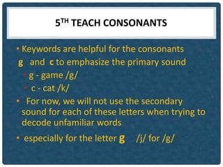 5TH TEACH CONSONANTS

• Keywords are helpful for the consonants
 g and c to emphasize the primary sound
  • g - game /g/
  • c - cat /k/
• For now, we will not use the secondary
  sound for each of these letters when trying to
  decode unfamiliar words
• especially for the letter g   /j/ for /g/
 