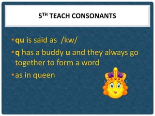 5TH TEACH CONSONANTS


• qu is said as /kw/
• q has a buddy u and they always go
  together to form a word
• as in queen
 