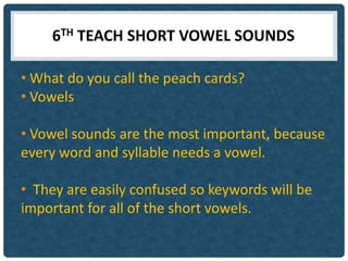 6TH TEACH SHORT VOWEL SOUNDS

• What do you call the peach cards?
• Vowels

• Vowel sounds are the most important, because
every word and syllable needs a vowel.

• They are easily confused so keywords will be
important for all of the short vowels.
 