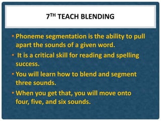 7TH TEACH BLENDING

• Phoneme segmentation is the ability to pull
  apart the sounds of a given word.
• It is a critical skill for reading and spelling
  success.
• You will learn how to blend and segment
  three sounds.
• When you get that, you will move onto
  four, five, and six sounds.
 