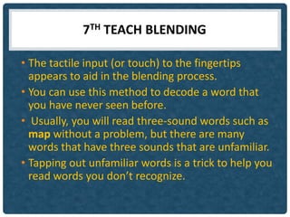 7TH TEACH BLENDING

• The tactile input (or touch) to the fingertips
  appears to aid in the blending process.
• You can use this method to decode a word that
  you have never seen before.
• Usually, you will read three-sound words such as
  map without a problem, but there are many
  words that have three sounds that are unfamiliar.
• Tapping out unfamiliar words is a trick to help you
  read words you don’t recognize.
 