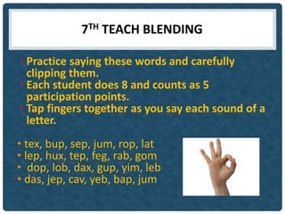 7TH TEACH BLENDING

• Practice saying these words and carefully
  clipping them.
• Each student does 8 and counts as 5
  participation points.
• Tap fingers together as you say each sound of a
  letter.
• tex, bup, sep, jum, rop, lat
• lep, hux, tep, feg, rab, gom
• dop, lob, dax, gup, yim, leb
• das, jep, cav, yeb, bap, jum
 