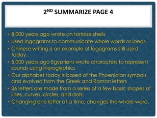 2ND SUMMARIZE PAGE 4


• 8,000 years ago wrote on tortoise shells
• Used logograms to communicate whole words or ideas.
• Chinese writing is an example of logograms still used
  today.
• 5,000 years ago Egyptians wrote characters to represent
  sounds using hieroglyphics
• Our alphabet today is based of the Phoenician symbols
  and evolved from the Greek and Roman letters
• 26 letters are made from a series of a few basic shapes of
  lines, curves, circles, and dots.
• Changing one letter at a time, changes the whole word.
 