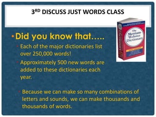 3RD DISCUSS JUST WORDS CLASS


• Did you know that…..
 • Each of the major dictionaries list
   over 250,000 words!
 • Approximately 500 new words are
   added to these dictionaries each
   year.

 • Because we can make so many combinations of
   letters and sounds, we can make thousands and
   thousands of words.
 
