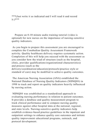 ***(Just write it as indicated and I will read it and record
it.)***
Prepare an 8-10 minute audio training tutorial (video is
optional) for new nurses on the importance of nursing-sensitive
quality indicators.
As you begin to prepare this assessment you are encouraged to
complete the Conabedian Quality Assessment Framework
activity. Quality healthcare delivery requires systematic action.
Completion of this will help you succeed with the assessment as
you consider how the triad of structure (such as the hospital,
clinic, provider qualifications/organizational characteristics)
and process (such as the
delivery/coordination/education/protocols/practice style or
standard of care) may be modified to achieve quality outcomes.
The American Nursing Association (ANA) established the
National Database of Nursing Quality Indicators (NDNQI®) in
1998 to track and report on quality indicators heavily influenced
by nursing action.
NDNQI® was established as a standardized approach to
evaluating nursing performance in relation to patient outcomes.
It provides a database and quality measurement program to
track clinical performance and to compare nursing quality
measures against other hospital data at the national, regional,
and state levels. Nursing-sensitive quality indicators help
establish evidence-based practice guidelines in the inpatient and
outpatient settings to enhance quality care outcomes and initiate
quality improvement educational programs, outreach, and
protocol development.
 