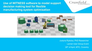 Use of WITNESS software to model support
decision making tool for flexible
manufacturing system optimisation
Justyna Rybicka, PhD Researcher
Lanner User Group Event
28th of April, MTC, Coventry
 