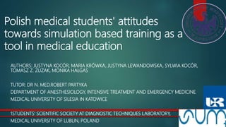 Polish medical students' attitudes
towards simulation based training as a
tool in medical education
AUTHORS: JUSTYNA KOCÓR, MARIA KRÓWKA, JUSTYNA LEWANDOWSKA, SYLWIA KOCÓR,
TOMASZ Z. ZUZAK, MONIKA HAŁGAS
TUTOR: DR N. MED.ROBERT PARTYKA
DEPARTMENT OF ANESTHESIOLOGY, INTENSIVE TREATMENT AND EMERGENCY MEDICINE
MEDICAL UNIVERSITY OF SILESIA IN KATOWICE
1STUDENTS’ SCIENTIFIC SOCIETY AT DIAGNOSTIC TECHNIQUES LABORATORY,
MEDICAL UNIVERSITY OF LUBLIN, POLAND
 